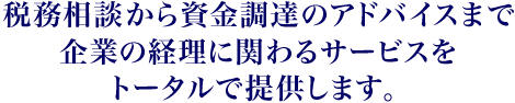 税務相談から資金調のアドバイスまで企業の経理に関わるサービすをトータルで提供します。